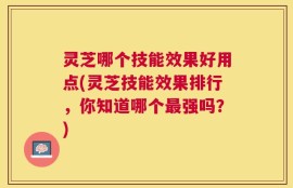 灵芝哪个技能效果好用点(灵芝技能效果排行，你知道哪个最强吗？)