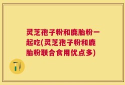 灵芝孢子粉和鹿胎粉一起吃(灵芝孢子粉和鹿胎粉联合食用优点多)