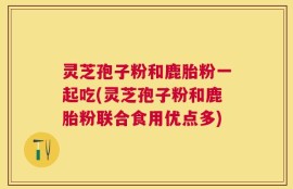 灵芝孢子粉和鹿胎粉一起吃(灵芝孢子粉和鹿胎粉联合食用优点多)