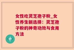 女性吃灵芝孢子粉_女性养生新选择：灵芝孢子粉的神奇功效与食用方法