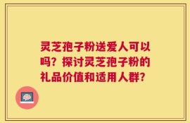 灵芝孢子粉送爱人可以吗？探讨灵芝孢子粉的礼品价值和适用人群？