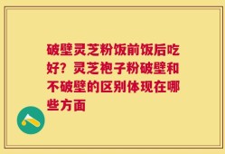 破壁灵芝粉饭前饭后吃好？灵芝袍子粉破壁和不破壁的区别体现在哪些方面