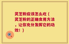 灵芝粉应该怎么吃 (灵芝粉的正确食用方法，让你充分发挥它的功效！)