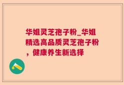华姐灵芝孢子粉_华姐精选高品质灵芝孢子粉，健康养生新选择