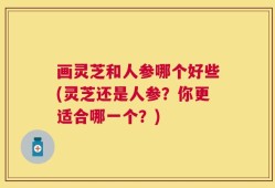 画灵芝和人参哪个好些(灵芝还是人参？你更适合哪一个？)