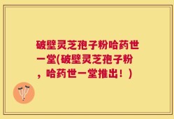 破壁灵芝孢子粉哈药世一堂(破壁灵芝孢子粉，哈药世一堂推出！)