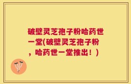 破壁灵芝孢子粉哈药世一堂(破壁灵芝孢子粉，哈药世一堂推出！)