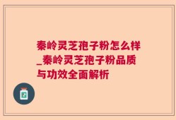 秦岭灵芝孢子粉怎么样_秦岭灵芝孢子粉品质与功效全面解析