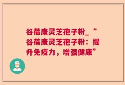 谷蓓康灵芝孢子粉_“谷蓓康灵芝孢子粉：提升免疫力，增强健康”