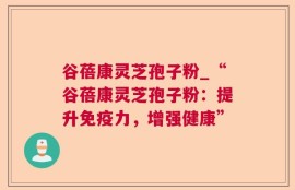 谷蓓康灵芝孢子粉_“谷蓓康灵芝孢子粉：提升免疫力，增强健康”