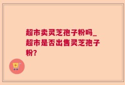 超市卖灵芝孢子粉吗_超市是否出售灵芝孢子粉？