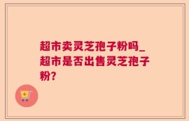 超市卖灵芝孢子粉吗_超市是否出售灵芝孢子粉？