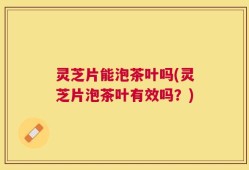灵芝片能泡茶叶吗(灵芝片泡茶叶有效吗？)