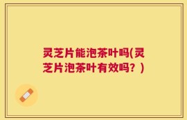灵芝片能泡茶叶吗(灵芝片泡茶叶有效吗？)