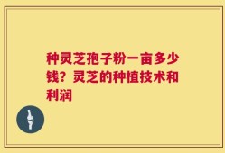 种灵芝孢子粉一亩多少钱？灵芝的种植技术和利润