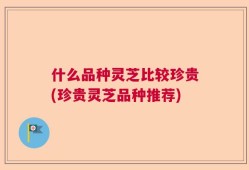 什么品种灵芝比较珍贵(珍贵灵芝品种推荐)