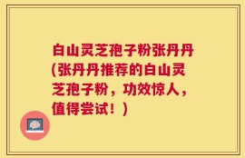 白山灵芝孢子粉张丹丹(张丹丹推荐的白山灵芝孢子粉，功效惊人，值得尝试！)