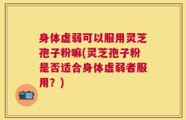 身体虚弱可以服用灵芝孢子粉嘛(灵芝孢子粉是否适合身体虚弱者服用？)