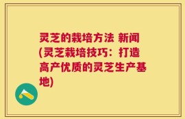 灵芝的栽培方法 新闻(灵芝栽培技巧：打造高产优质的灵芝生产基地)