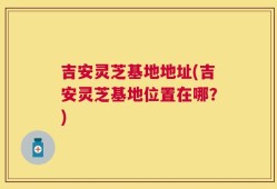 吉安灵芝基地地址(吉安灵芝基地位置在哪？)