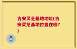 吉安灵芝基地地址(吉安灵芝基地位置在哪？)
