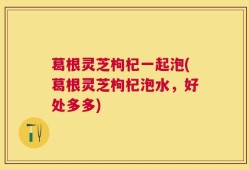 葛根灵芝枸杞一起泡(葛根灵芝枸杞泡水，好处多多)