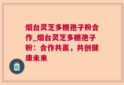 烟台灵芝多糖孢子粉合作_烟台灵芝多糖孢子粉：合作共赢，共创健康未来
