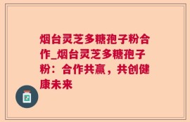 烟台灵芝多糖孢子粉合作_烟台灵芝多糖孢子粉：合作共赢，共创健康未来