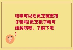咳嗽可以吃灵芝破壁孢子粉吗(灵芝孢子粉可缓解咳嗽，了解下吧！)