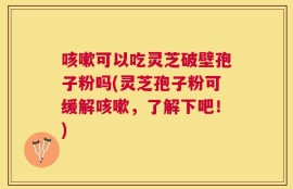 咳嗽可以吃灵芝破壁孢子粉吗(灵芝孢子粉可缓解咳嗽，了解下吧！)