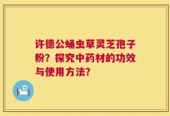 许德公蛹虫草灵芝孢子粉？探究中药材的功效与使用方法？