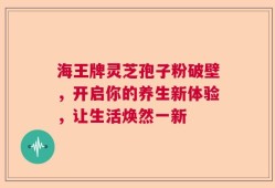 海王牌灵芝孢子粉破壁，开启你的养生新体验，让生活焕然一新