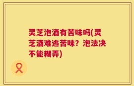 灵芝泡酒有苦味吗(灵芝酒难逃苦味？泡法决不能糊弄)