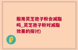 服用灵芝孢子粉会减脂吗_灵芝孢子粉对减脂效果的探讨)