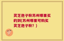 灵芝孢子粉苏州哪里买的到(苏州哪里可购买灵芝孢子粉？)