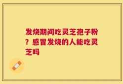发烧期间吃灵芝孢子粉？感冒发烧的人能吃灵芝吗