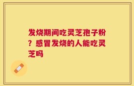 发烧期间吃灵芝孢子粉？感冒发烧的人能吃灵芝吗