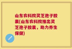 山东农科院灵芝孢子胶囊(山东农科院推出灵芝孢子胶囊，助力养生保健)