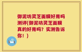 御泥坊灵芝面膜好用吗测评(御泥坊灵芝面膜真的好用吗？实测告诉你！)