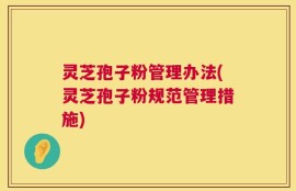 灵芝孢子粉管理办法(灵芝孢子粉规范管理措施)