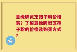 意缘牌灵芝孢子粉价格表？了解意缘牌灵芝孢子粉的价格及购买方式？