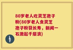 80岁老人吃灵芝孢子粉(80岁老人食灵芝孢子粉获长寿，新闻一石激起千层浪)