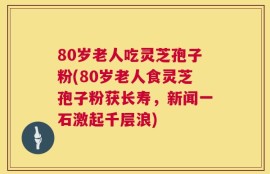 80岁老人吃灵芝孢子粉(80岁老人食灵芝孢子粉获长寿，新闻一石激起千层浪)