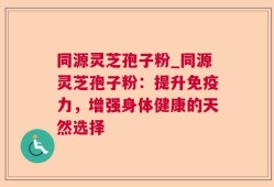 同源灵芝孢子粉_同源灵芝孢子粉：提升免疫力，增强身体健康的天然选择