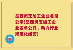岳西灵芝加工企业名录公示(岳西灵芝加工企业名单公开，助力行业规范化经营)