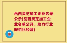 岳西灵芝加工企业名录公示(岳西灵芝加工企业名单公开，助力行业规范化经营)