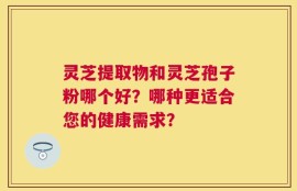 灵芝提取物和灵芝孢子粉哪个好？哪种更适合您的健康需求？