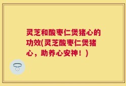 灵芝和酸枣仁煲猪心的功效(灵芝酸枣仁煲猪心，助养心安神！)