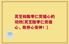 灵芝和酸枣仁煲猪心的功效(灵芝酸枣仁煲猪心，助养心安神！)