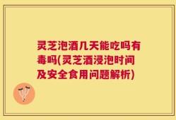灵芝泡酒几天能吃吗有毒吗(灵芝酒浸泡时间及安全食用问题解析)